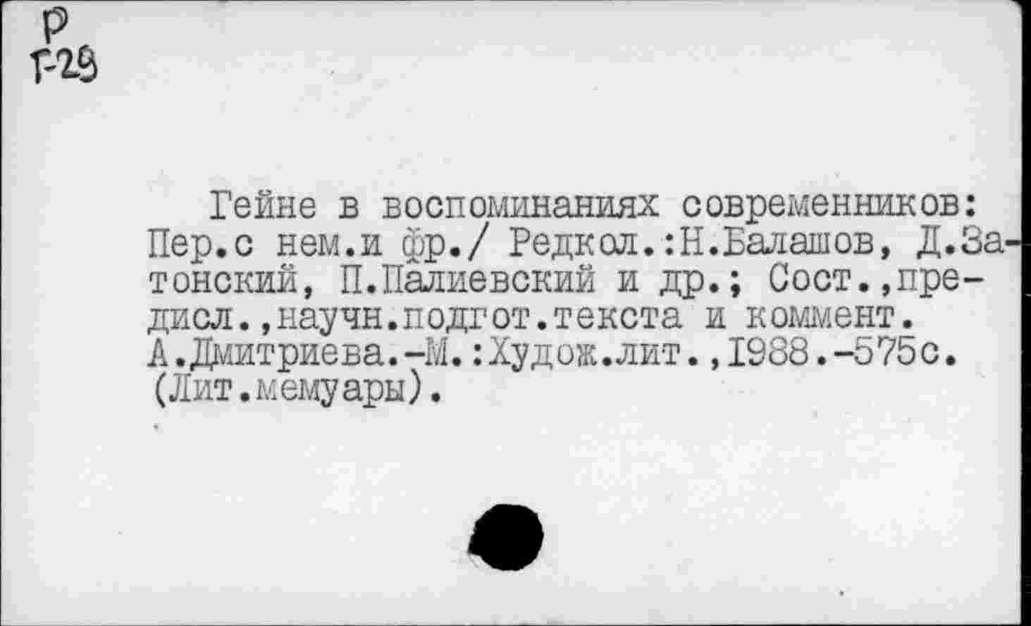 ﻿р Г-23
Гейне в воспоминаниях современников: Пер.с нем.и фр./ Редкол.:Н.Балашов, Д.За-тонский, П.Палиевский и др.; Сост.,пре-дисл.,научн.подгот.текста и коммент. А.Дмитриева.-М.:Худож.лит.,1988.-575с. (Лит.мемуары).